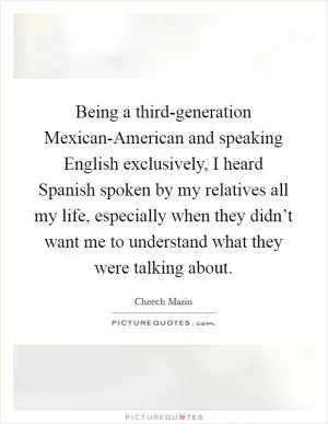 Being a third-generation Mexican-American and speaking English exclusively, I heard Spanish spoken by my relatives all my life, especially when they didn’t want me to understand what they were talking about Picture Quote #1