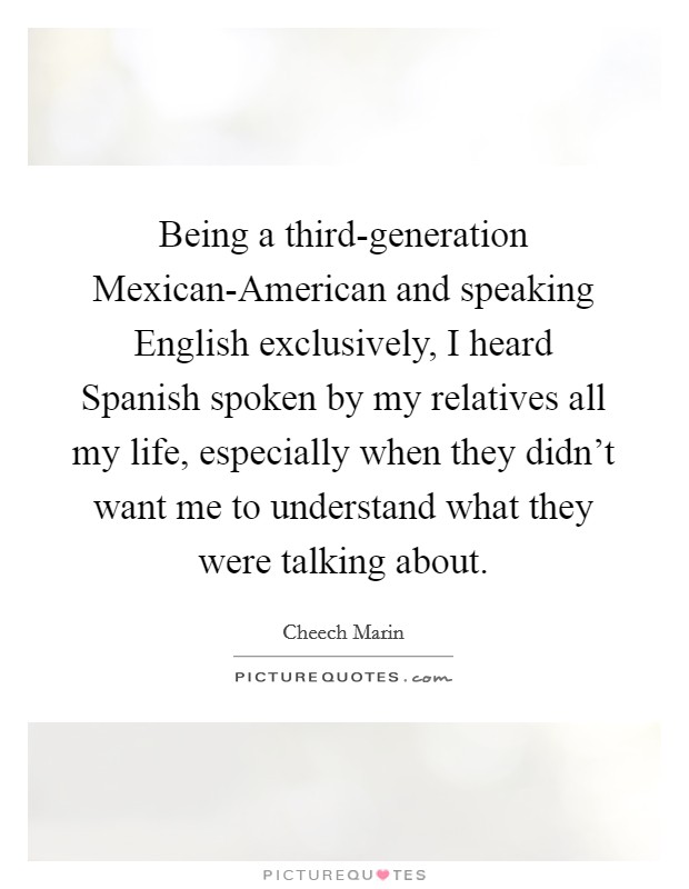 Being a third-generation Mexican-American and speaking English exclusively, I heard Spanish spoken by my relatives all my life, especially when they didn't want me to understand what they were talking about. Picture Quote #1