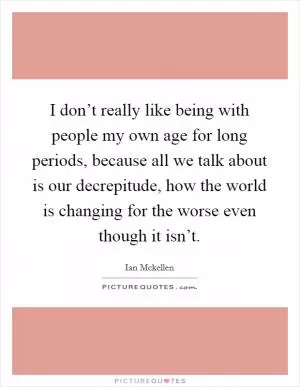 I don’t really like being with people my own age for long periods, because all we talk about is our decrepitude, how the world is changing for the worse even though it isn’t Picture Quote #1