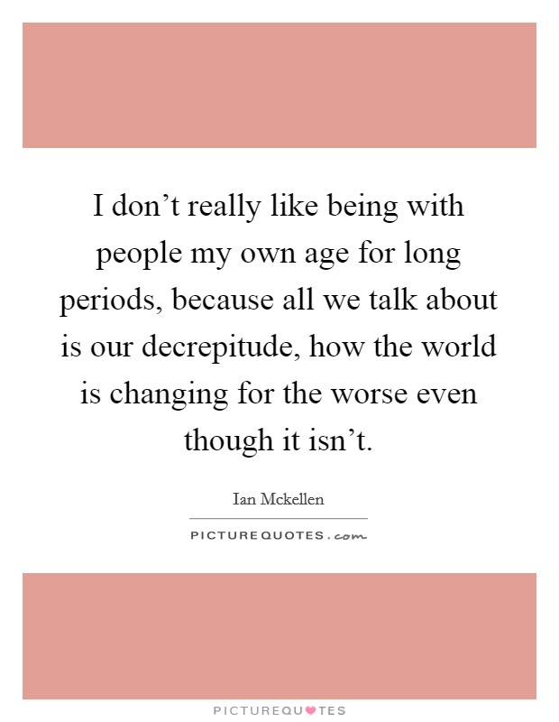 I don't really like being with people my own age for long periods, because all we talk about is our decrepitude, how the world is changing for the worse even though it isn't. Picture Quote #1