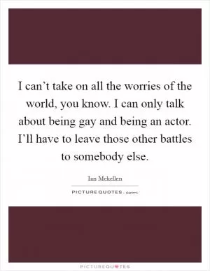 I can’t take on all the worries of the world, you know. I can only talk about being gay and being an actor. I’ll have to leave those other battles to somebody else Picture Quote #1