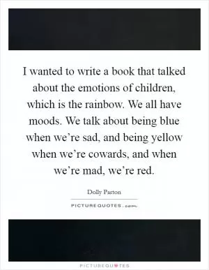 I wanted to write a book that talked about the emotions of children, which is the rainbow. We all have moods. We talk about being blue when we’re sad, and being yellow when we’re cowards, and when we’re mad, we’re red Picture Quote #1