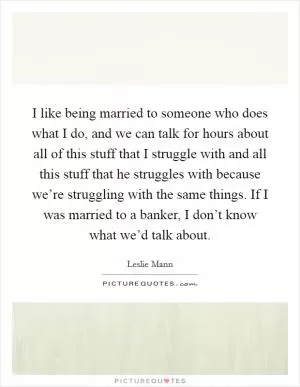 I like being married to someone who does what I do, and we can talk for hours about all of this stuff that I struggle with and all this stuff that he struggles with because we’re struggling with the same things. If I was married to a banker, I don’t know what we’d talk about Picture Quote #1