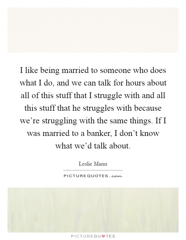 I like being married to someone who does what I do, and we can talk for hours about all of this stuff that I struggle with and all this stuff that he struggles with because we're struggling with the same things. If I was married to a banker, I don't know what we'd talk about. Picture Quote #1