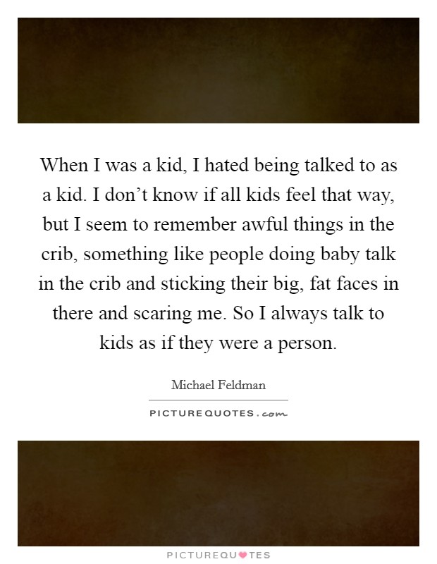 When I was a kid, I hated being talked to as a kid. I don't know if all kids feel that way, but I seem to remember awful things in the crib, something like people doing baby talk in the crib and sticking their big, fat faces in there and scaring me. So I always talk to kids as if they were a person. Picture Quote #1