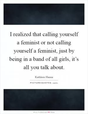 I realized that calling yourself a feminist or not calling yourself a feminist, just by being in a band of all girls, it’s all you talk about Picture Quote #1