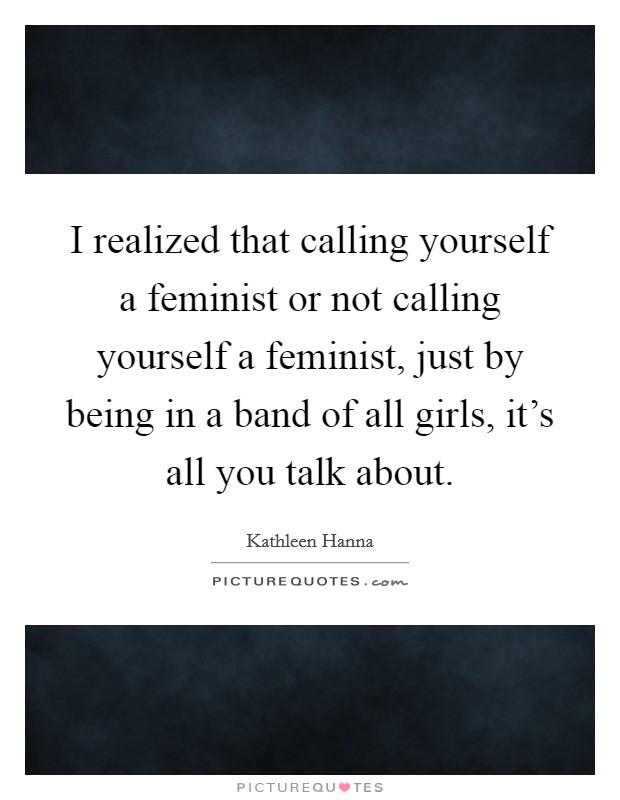 I realized that calling yourself a feminist or not calling yourself a feminist, just by being in a band of all girls, it's all you talk about. Picture Quote #1