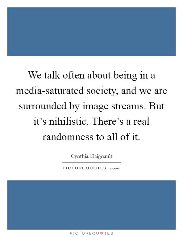 We talk often about being in a media-saturated society, and we are surrounded by image streams. But it's nihilistic. There's a real randomness to all of it. Picture Quote #1