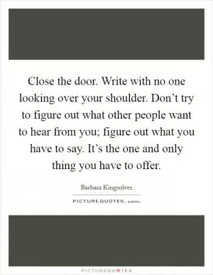 Close the door. Write with no one looking over your shoulder. Don’t try to figure out what other people want to hear from you; figure out what you have to say. It’s the one and only thing you have to offer Picture Quote #1