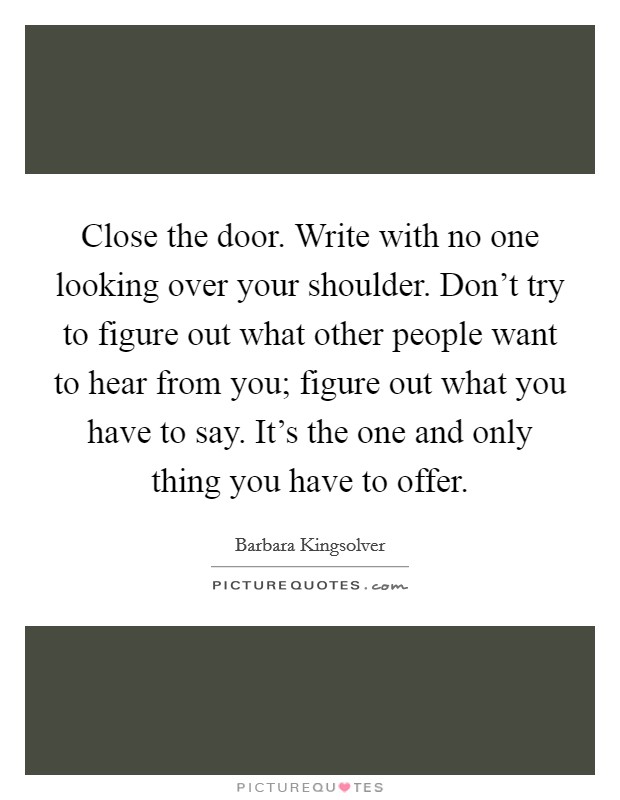 Close the door. Write with no one looking over your shoulder. Don't try to figure out what other people want to hear from you; figure out what you have to say. It's the one and only thing you have to offer. Picture Quote #1