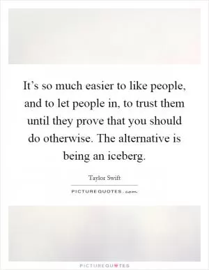 It’s so much easier to like people, and to let people in, to trust them until they prove that you should do otherwise. The alternative is being an iceberg Picture Quote #1