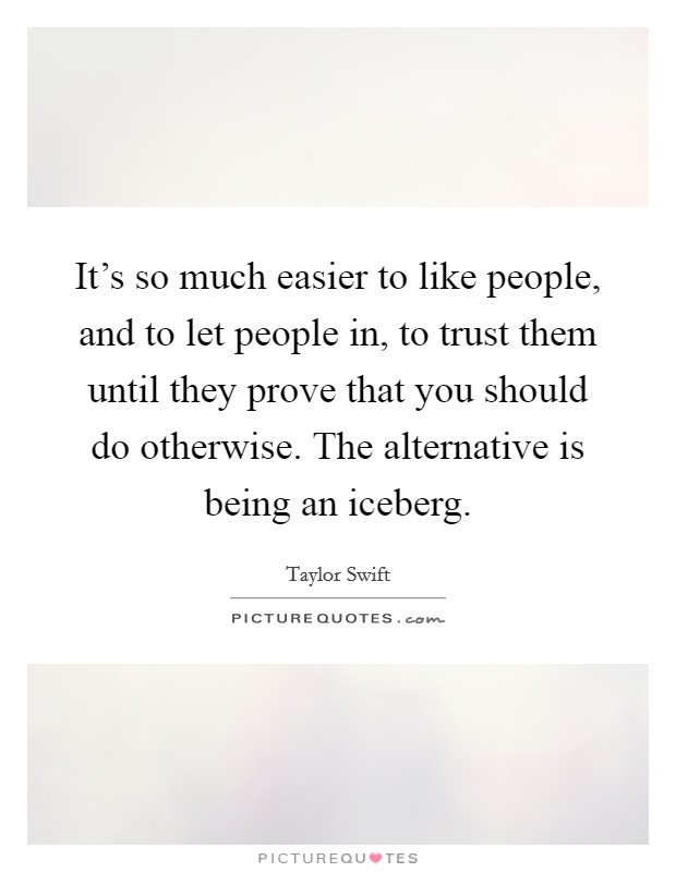 It's so much easier to like people, and to let people in, to trust them until they prove that you should do otherwise. The alternative is being an iceberg. Picture Quote #1