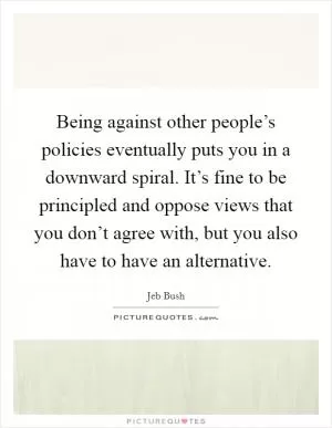 Being against other people’s policies eventually puts you in a downward spiral. It’s fine to be principled and oppose views that you don’t agree with, but you also have to have an alternative Picture Quote #1