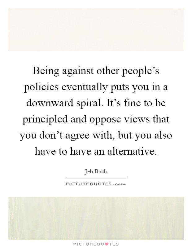 Being against other people's policies eventually puts you in a downward spiral. It's fine to be principled and oppose views that you don't agree with, but you also have to have an alternative. Picture Quote #1