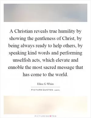 A Christian reveals true humility by showing the gentleness of Christ, by being always ready to help others, by speaking kind words and performing unselfish acts, which elevate and ennoble the most sacred message that has come to the world Picture Quote #1