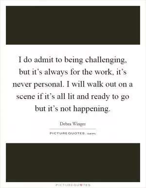 I do admit to being challenging, but it’s always for the work, it’s never personal. I will walk out on a scene if it’s all lit and ready to go but it’s not happening Picture Quote #1
