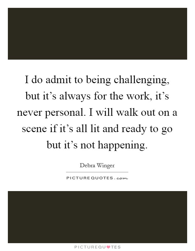 I do admit to being challenging, but it's always for the work, it's never personal. I will walk out on a scene if it's all lit and ready to go but it's not happening. Picture Quote #1