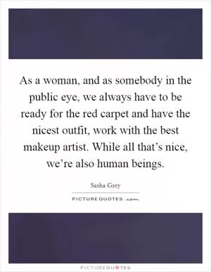 As a woman, and as somebody in the public eye, we always have to be ready for the red carpet and have the nicest outfit, work with the best makeup artist. While all that’s nice, we’re also human beings Picture Quote #1