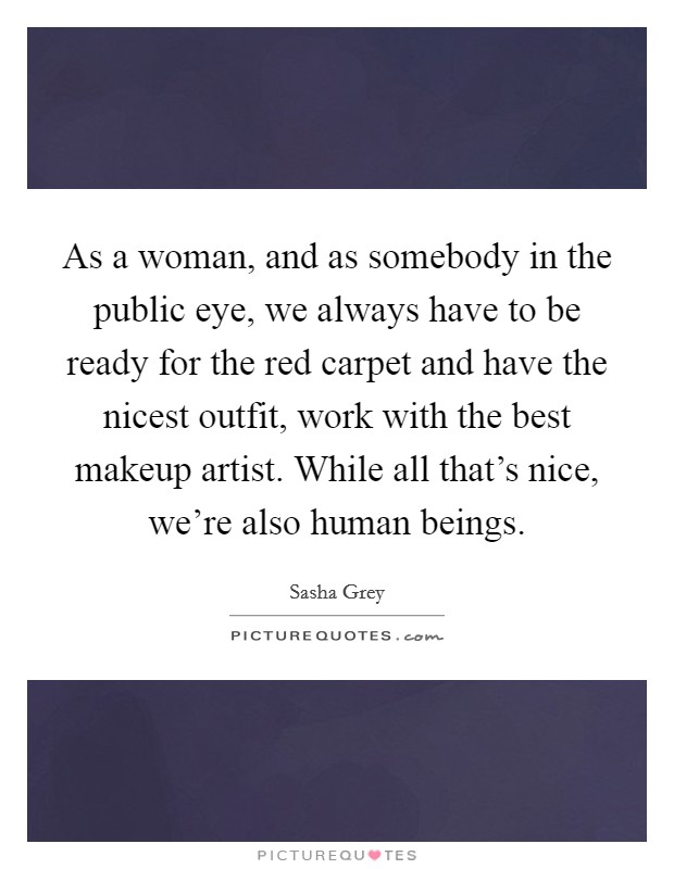 As a woman, and as somebody in the public eye, we always have to be ready for the red carpet and have the nicest outfit, work with the best makeup artist. While all that's nice, we're also human beings. Picture Quote #1