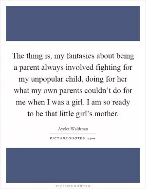 The thing is, my fantasies about being a parent always involved fighting for my unpopular child, doing for her what my own parents couldn’t do for me when I was a girl. I am so ready to be that little girl’s mother Picture Quote #1