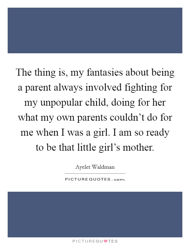 The thing is, my fantasies about being a parent always involved fighting for my unpopular child, doing for her what my own parents couldn't do for me when I was a girl. I am so ready to be that little girl's mother. Picture Quote #1