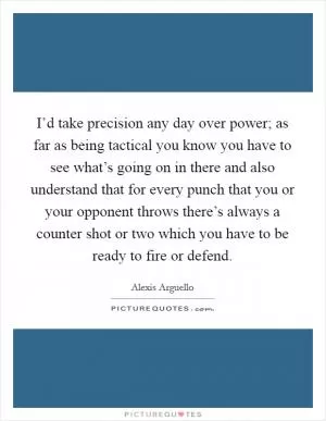I’d take precision any day over power; as far as being tactical you know you have to see what’s going on in there and also understand that for every punch that you or your opponent throws there’s always a counter shot or two which you have to be ready to fire or defend Picture Quote #1