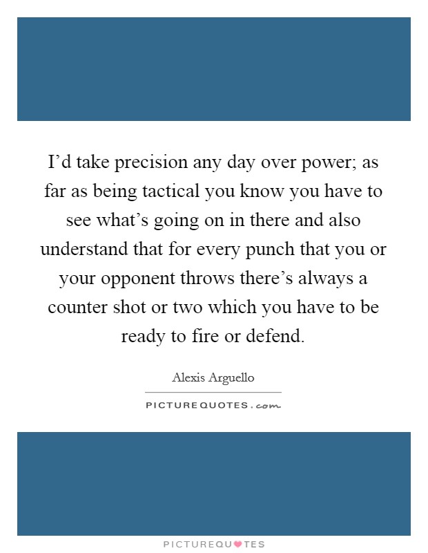I'd take precision any day over power; as far as being tactical you know you have to see what's going on in there and also understand that for every punch that you or your opponent throws there's always a counter shot or two which you have to be ready to fire or defend. Picture Quote #1