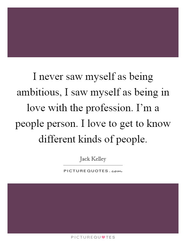 I never saw myself as being ambitious, I saw myself as being in love with the profession. I'm a people person. I love to get to know different kinds of people. Picture Quote #1