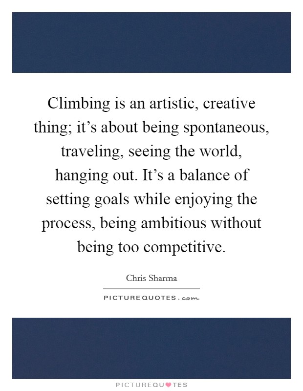 Climbing is an artistic, creative thing; it's about being spontaneous, traveling, seeing the world, hanging out. It's a balance of setting goals while enjoying the process, being ambitious without being too competitive. Picture Quote #1