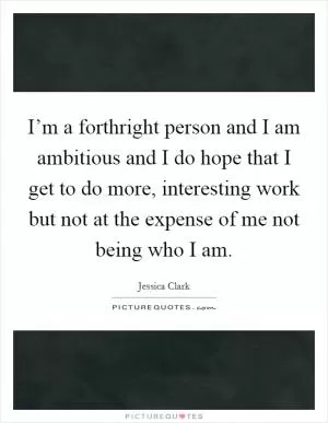 I’m a forthright person and I am ambitious and I do hope that I get to do more, interesting work but not at the expense of me not being who I am Picture Quote #1
