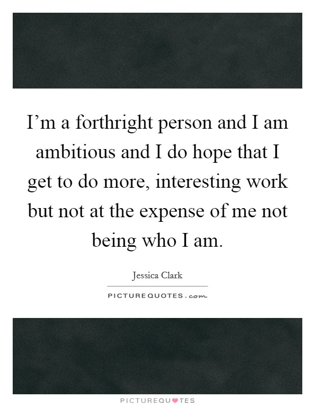 I'm a forthright person and I am ambitious and I do hope that I get to do more, interesting work but not at the expense of me not being who I am. Picture Quote #1