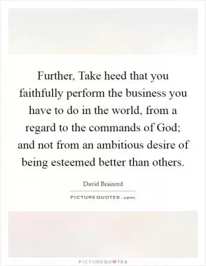Further, Take heed that you faithfully perform the business you have to do in the world, from a regard to the commands of God; and not from an ambitious desire of being esteemed better than others Picture Quote #1