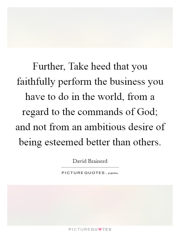 Further, Take heed that you faithfully perform the business you have to do in the world, from a regard to the commands of God; and not from an ambitious desire of being esteemed better than others. Picture Quote #1