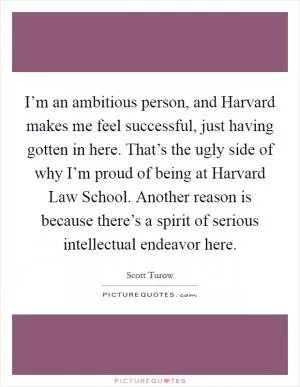 I’m an ambitious person, and Harvard makes me feel successful, just having gotten in here. That’s the ugly side of why I’m proud of being at Harvard Law School. Another reason is because there’s a spirit of serious intellectual endeavor here Picture Quote #1