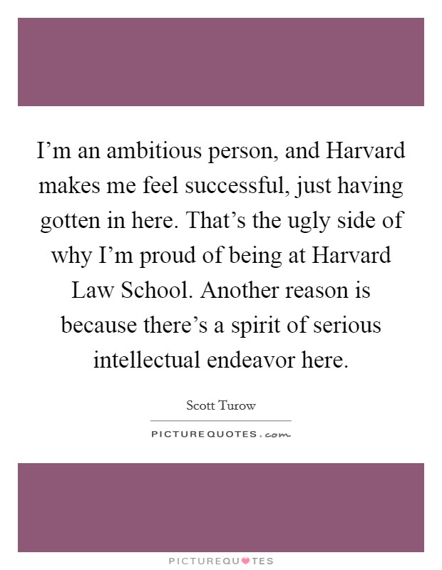 I'm an ambitious person, and Harvard makes me feel successful, just having gotten in here. That's the ugly side of why I'm proud of being at Harvard Law School. Another reason is because there's a spirit of serious intellectual endeavor here. Picture Quote #1