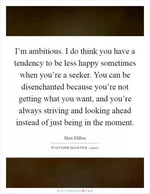 I’m ambitious. I do think you have a tendency to be less happy sometimes when you’re a seeker. You can be disenchanted because you’re not getting what you want, and you’re always striving and looking ahead instead of just being in the moment Picture Quote #1