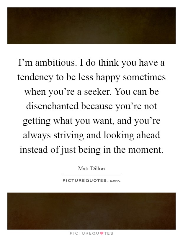 I'm ambitious. I do think you have a tendency to be less happy sometimes when you're a seeker. You can be disenchanted because you're not getting what you want, and you're always striving and looking ahead instead of just being in the moment. Picture Quote #1