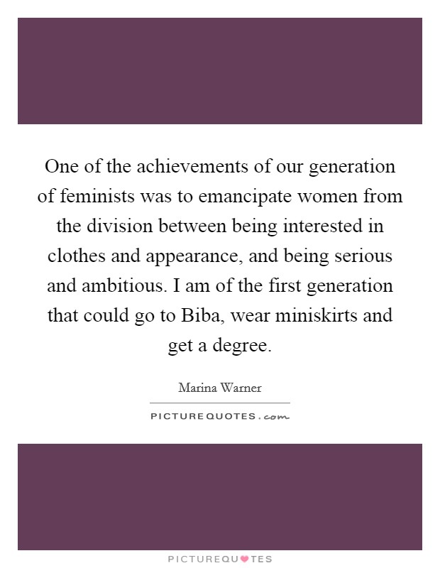 One of the achievements of our generation of feminists was to emancipate women from the division between being interested in clothes and appearance, and being serious and ambitious. I am of the first generation that could go to Biba, wear miniskirts and get a degree. Picture Quote #1