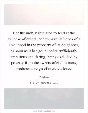 For the mob, habituated to feed at the expense of others, and to have its hopes of a livelihood in the property of its neighbors, as soon as it has got a leader sufficiently ambitious and daring, being excluded by poverty from the sweets of civil honors, produces a reign of mere violence Picture Quote #1