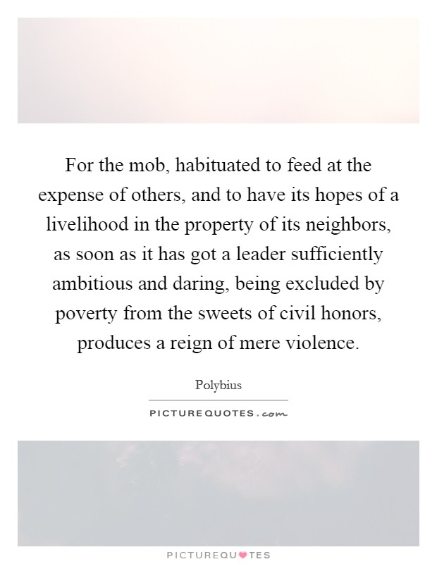 For the mob, habituated to feed at the expense of others, and to have its hopes of a livelihood in the property of its neighbors, as soon as it has got a leader sufficiently ambitious and daring, being excluded by poverty from the sweets of civil honors, produces a reign of mere violence. Picture Quote #1