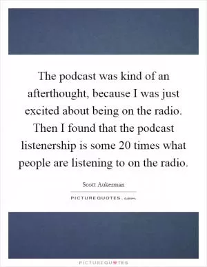 The podcast was kind of an afterthought, because I was just excited about being on the radio. Then I found that the podcast listenership is some 20 times what people are listening to on the radio Picture Quote #1