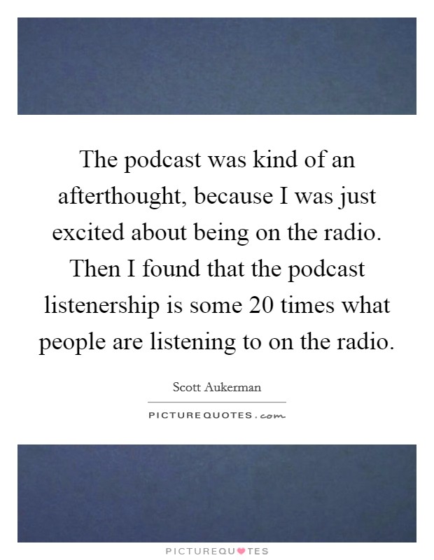 The podcast was kind of an afterthought, because I was just excited about being on the radio. Then I found that the podcast listenership is some 20 times what people are listening to on the radio. Picture Quote #1
