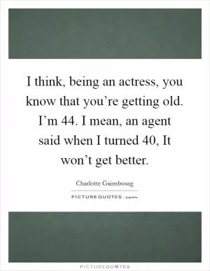 I think, being an actress, you know that you’re getting old. I’m 44. I mean, an agent said when I turned 40, It won’t get better Picture Quote #1