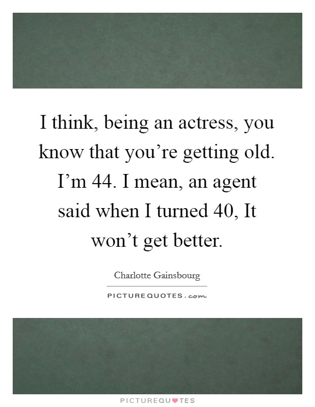 I think, being an actress, you know that you're getting old. I'm 44. I mean, an agent said when I turned 40, It won't get better. Picture Quote #1