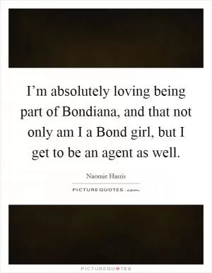 I’m absolutely loving being part of Bondiana, and that not only am I a Bond girl, but I get to be an agent as well Picture Quote #1
