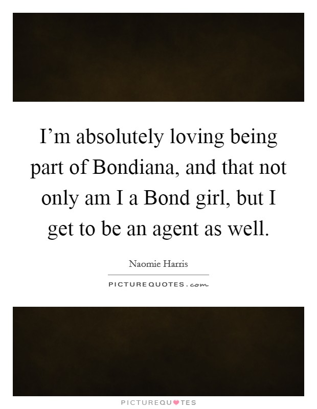 I'm absolutely loving being part of Bondiana, and that not only am I a Bond girl, but I get to be an agent as well. Picture Quote #1