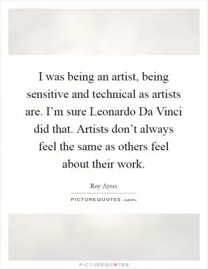 I was being an artist, being sensitive and technical as artists are. I’m sure Leonardo Da Vinci did that. Artists don’t always feel the same as others feel about their work Picture Quote #1