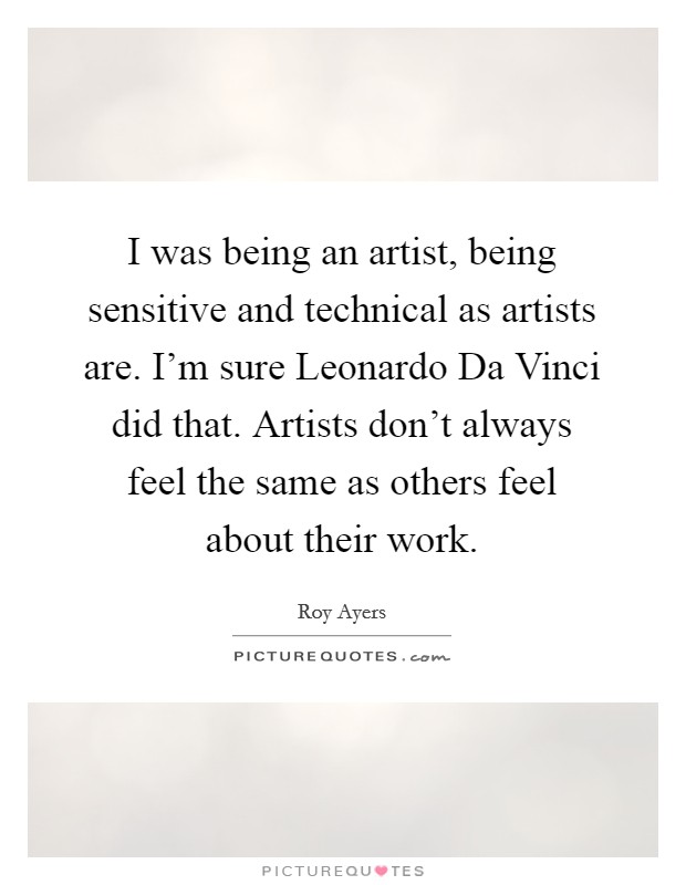 I was being an artist, being sensitive and technical as artists are. I'm sure Leonardo Da Vinci did that. Artists don't always feel the same as others feel about their work. Picture Quote #1