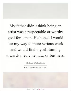 My father didn’t think being an artist was a respectable or worthy goal for a man. He hoped I would see my way to more serious work and would find myself turning towards medicine, law, or business Picture Quote #1