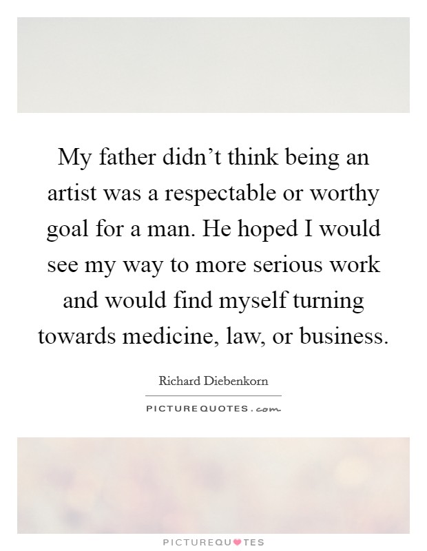 My father didn't think being an artist was a respectable or worthy goal for a man. He hoped I would see my way to more serious work and would find myself turning towards medicine, law, or business. Picture Quote #1
